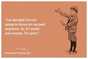 ... to focus on my past anymore. So, if I owed you money, I’m sorry