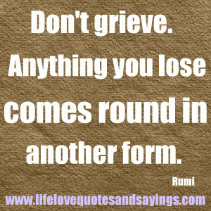 Don’t grieve. Anything you lose comes round in another form… Rumi