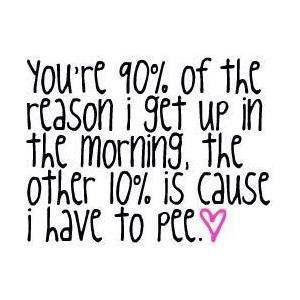 You're 90% of the reason I get up in the morning, the other 10% is ...