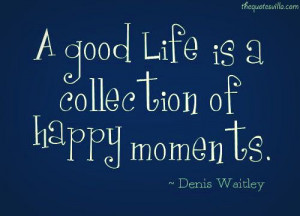 good life is a collection of happy moments - Dennis Waitley *