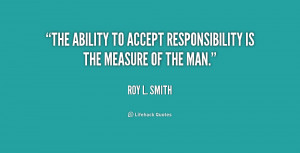 The ability to accept responsibility is the measure of the man.”