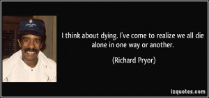 think about dying. I've come to realize we all die alone in one way ...