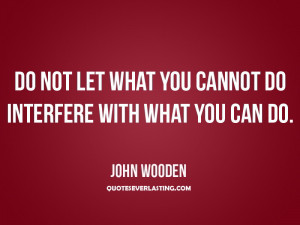 ... let what you cannot do interfere with what you can do.'' - John Wooden