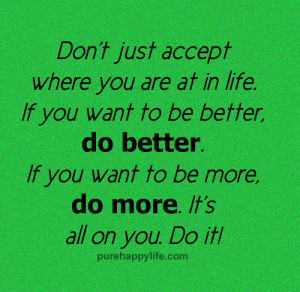 just accept where you are at in life. If you want to be better. If you ...