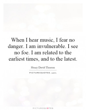 ... hear music, I fear no danger. I am invulnerable. I see no foe. I am