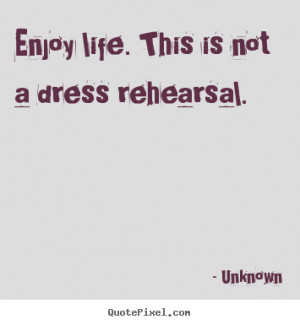 Enjoy life. this is not a dress rehearsal. Unknown top life sayings