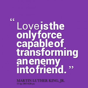 ... : love is the only force capable of transforming an enemy into friend