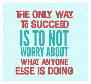 The only way to succeed is to not worry about what anyone else is ...