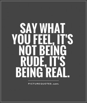 Say what you feel, it's not being rude, it's being real Picture Quote ...