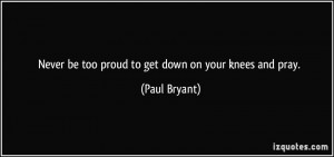 Never be too proud to get down on your knees and pray. - Paul Bryant