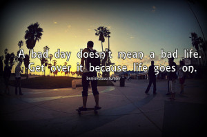 bad day doesn’t mean a bad life. Get over it because life goes on.