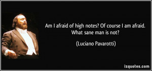 ... ? Of course I am afraid. What sane man is not? - Luciano Pavarotti