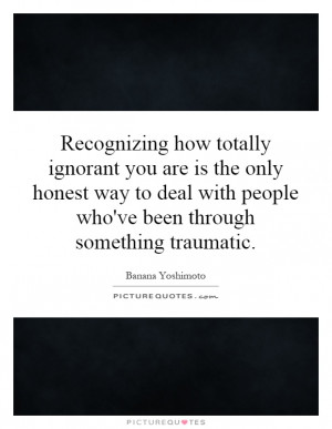 totally ignorant you are is the only honest way to deal with people ...