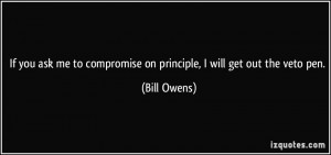 ... to compromise on principle, I will get out the veto pen. - Bill Owens
