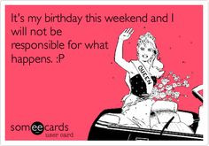 It's my birthday this weekend and I will not be responsible for what ...