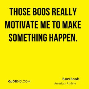 Barry Bonds - Those boos really motivate me to make something happen.