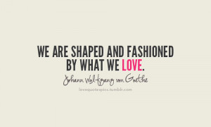 ... are shaped and fashioned by what we love.~ johann wolfgang von goethe