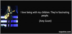 love being with my children. They're fascinating people. - Amy Grant