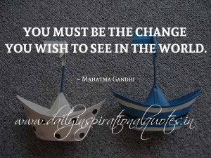 You must be the change you wish to see in the world. ~ Mahatma Gandhi