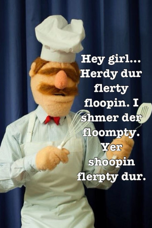 Hey Girl Swedish Chef....acccchhhh you know me sooooooo well ..LOL