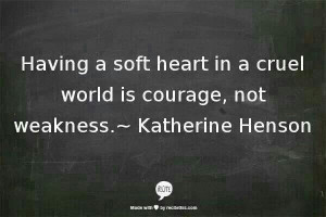 Having a soft heart in a cruel world is courage not weakness.