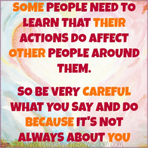 ... actions do affect other people around them so be very careful what you