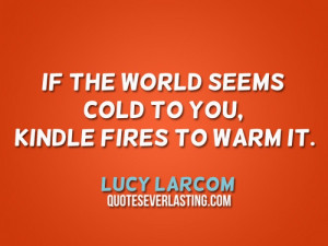 ... the world seems cold to you, kindle fires to warm it. – Lucy Larcom