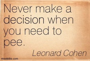 Never make a decision when you need to pee. Leonard Cohen