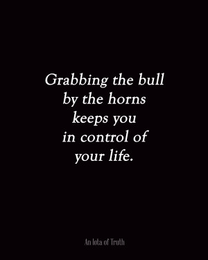 Grabbing the bull by the horns keeps you in control of your life.