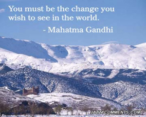 You Must Be The Change You Wish To See In The World. - Mahatma Gandhi