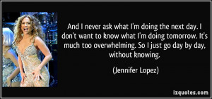 ... . So I just go day by day, without knowing. - Jennifer Lopez