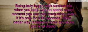 Being truly happy with someone is when you both want to spend every ...