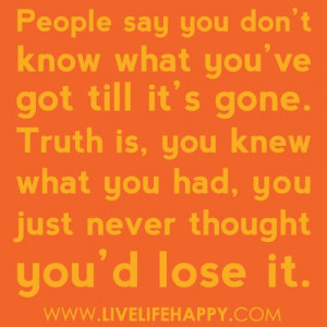 People say you dont know what you've got till it's gone. Truth is you ...