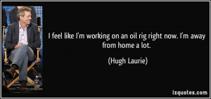 ... on an oil rig right now. I'm away from home a lot. - Hugh Laurie