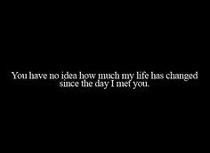 ... much my life has changed since the day I met you : quotes and sayings