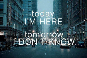 today i'm here tomorrow i don't know