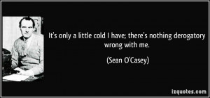 ... cold I have; there's nothing derogatory wrong with me. - Sean O'Casey