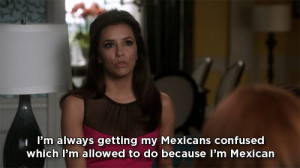 ... my Mexicans confused which I’m allowed to do because I’m Mexican