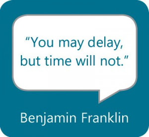 You may delay, but time will not.” — Benjamin Franklin