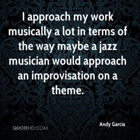 Andy Garcia - I approach my work musically a lot in terms of the way ...