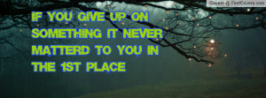 if you give up on something it never matter'd to you in the 1st place ...
