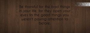 Be thankful for the bad things in your life, for they open your eyes ...