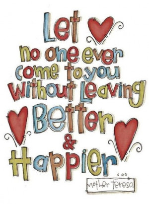 Let no one ever come to you without leaving better & happier.