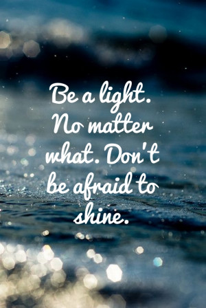 Be a light. no matter what. don’t be afraid to shine.