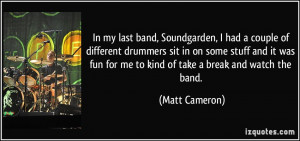 In my last band, Soundgarden, I had a couple of different drummers sit ...