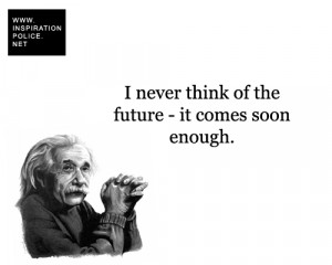 never think of the future - it comes soon enough. - Albert Einstein
