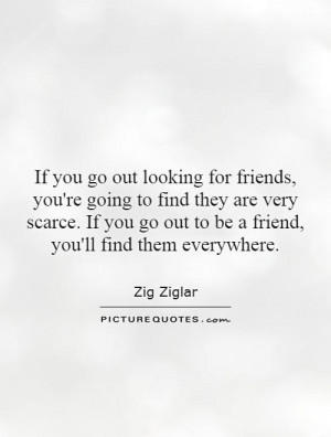 If you go out looking for friends, you're going to find they are very ...