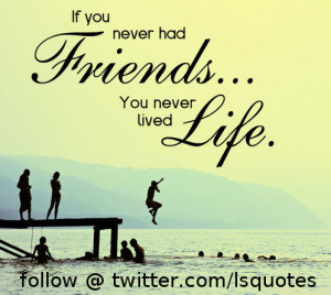 If you never had friends, you never lived life.
