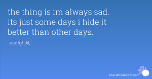 ... is im always sad. its just some days i hide it better than other days