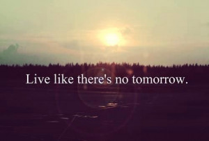 Live like there's no tomorrow